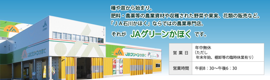 種や苗から始まり、肥料・農薬等の農業資材や収穫された野菜や果実、花類の販売など。
「ＪＡ石川かほく」ならではの農業専門店。
それがＪＡグリーンかほくです。
